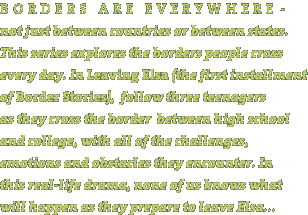 Borders are everywhere - not jsut between countries or between states. This series explores the borders people cross every day. In Leaving Elsa, (the first installment of Border Stories), we follow three teenagers as they cross the border between high school and college, with all of the challenges, emotions and obstacles they encounter. In this real-life drama, none of us know what will happen as they prepare to leave Elsa...